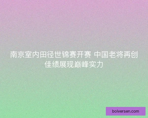 南京室内田径世锦赛开赛 中国老将再创佳绩展现巅峰实力